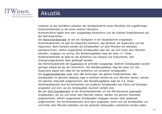 Akustik

Letzterer ist das Verhältnis zwischen der Schallaufnahme eines Mikrofons mit kugelförmiger
Richtcharakteristik zu der eines anderen Mikrofons.
Richtmikrofone haben eine sehr ausgeprägte Keulenform und die höchste Empfindlichkeit auf
der Null-Grad-Achse.
Die Nierencharakteristik ist die am häufigsten in der Studiotechnik eingesetzte
Richtcharakteristik. Es gibt die klassische Herzform, das Kardioid, die Superniere und die
Hyperniere. Beim Kardioid werden die Schallquellen vor dem Mikrofon am stärksten
wahrgenommen, seitlich angeordnete Schallquellen oder die, die sich hinter dem Mikrofon
befinden, hingegen nur gering. Der Bündelungsfaktor liegt bei etwa 1,7. Diese
Richtcharakteristik ist ideal für die Aufnahme von Gesang und Instrumente, weil
Hintergrundgeräusche stark gedämpft werden.
Die Richtcharakteristik der Superniere ist schmaler ausgeprägt. Seitliche Schallquellen werden
geringer erfasst als bei der Nierenform. Der Bündelungsfaktor liegt bei etwa 2,0. Die
Superniere eignet sich ideal für die Aufnahme von einzelnen Schallquellen.
Die Kugelcharakteristik zeigt nach alle Richtungen die gleiche Empfindlichkeit. Alle
Schallquellen im gleichen Abstand, egal in welchem Winkel sie zum Mikrofon stehen, werden
mit gleicher Intensität aufgenommen. Der Bündelungsfaktor liegt bei 2,4. Diese
Richtcharakteristik wird bei Aufnahmen von größeren Schallquellen wie Chöre und Orchester
eingesetzt und dort, wo die Schallquellen räumlich verteilt sind.
Bei der Acht-Charakteristik ist die Richtcharakteristik um die Mikrofonachse gespiegelt.
Schallquellen, die vor und hinter dem Mikrofon stehen, werden mit gleicher Intensität
aufgenommen, seitlich angeordnete Schallquellen hingegen werden stark gedämpft
aufgenommen. Die Richtcharakteristik wird dann eingesetzt, wenn sich die Schallquellen vor
und hinter dem Mikrofon befinden und die seitlichen Störquellen unterdrückt werden sollen.
                                                                                                 49
 