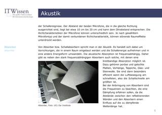 Akustik

           der Schallereignisse. Der Abstand der beiden Mikrofone, die in die gleiche Richtung
           ausgerichtet sind, liegt bei etwa 10 cm bis 20 cm und kann dem Ohrabstand entsprechen. Die
           Richtcharakteristiken der Mikrofone können unterschiedlich sein. Je nach gewähltem
           Mikrofontyp und der damit verbundenen Richtcharakteristik, können störende Raumeffekte
           unterdrückt werden.


Absorber   Von Absorber bzw. Schallabsorbern spricht man in der Akustik. Es handelt sich dabei um
absorber   Vorrichtungen, die in einem Raum eingebaut werden und die Schallenergie aufnehmen und in
           eine andere Energieform umwandeln. Die akustische Absorption ist frequenzabhängig. Daher
           gibt es neben den stark frequenzabhängigen Absorbern auch solche, mit denen eine
                                                                breitbandige Absorption möglich ist.
                                                                Dazu gehören poröse und gelochte
                                                                Platten, Vorhänge, Teppiche, Glas- und
                                                                Steinwolle. Sie sind dann besonders
                                                                effizient wenn die Luftbewegung am
                                                                schnellsten, also die Schallschnelle am
                                                                größten ist.
                                                                Bei der Anbringung von Absorbern sind
                                                                die Frequenzen zu beachten, die eine
                                                                Dämpfung erfahren sollen, da die
                                                                Abstände zwischen den reflektierenden
                                                                Wänden und den Absorbern einen
                                                                Einfluss auf die zu dämpfende
           Absorber, Foto: UCL Ear Institute
                                                                Wellenlänge hat.
                                                                                                          5
 