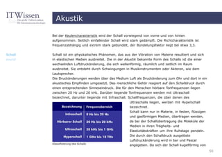 Akustik

         Bei der Keulencharakteristik wird der Schall vorwiegend von vorne und von hinten
         aufgenommen. Seitlich einfallender Schall wird stark gedämpft. Die Richtcharakteristik ist
         frequenzabhängig und extrem stark gebündelt, der Bündelungsfaktor liegt bei etwa 3,3.


Schall   Schall ist ein physikalisches Phänomen, das aus der Vibration von Materie resultiert und sich
sound    in elastischen Medien ausbreitet. Die in der Akustik bekannte Form des Schalls ist die einer
         wechselnden Luftdruckänderung, die sich wellenförmig, räumlich und zeitlich im Raum
         ausbreitet. Sie entsteht durch Schwingungen in Musikinstrumenten oder Aktoren, wie dem
         Lautsprecher.
         Die Druckänderungen werden über das Medium Luft als Druckänderung zum Ohr und dort in ein
         akustisches Empfinden umgesetzt. Das menschliche Gehör reagiert auf den Schalldruck durch
         einen entsprechenden Sinneseindruck. Die für den Menschen hörbare Tonfrequenzen liegen
         zwischen 20 Hz und 20 kHz. Darüber liegende Tonfrequenzen werden mit Ultraschall
         bezeichnet, darunter liegende mit Infraschall. Schallfrequenzen, die über denen des
                                                        Ultraschalls liegen, werden mit Hyperschall
                                                        bezeichnet.
                                                        Schall kann nur in Materie, in festen, flüssigen
                                                        und gasförmigen Medien, übertragen werden,
                                                        da bei der Schallübertragung die Moleküle der
                                                        Medien in ihren Trägheits- und
                                                        Elastizitätskräften um ihre Ruhelage pendeln.
                                                        Die durch den Schalldruck ausgelöste
                                                        Luftdruckänderung wird in bar und Pascal
         Klassifizierung des Schalls
                                                        angegeben. Da sich der Schall kugelförmig von
                                                                                                           50
 