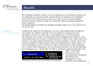 Akustik

                            der Schallquelle ausbreitet, verteilt er sich die Schallleistung mit zunehmendem Abstand von
                            der Schallquelle auf eine immer größer werdende Fläche. Der Schalldruck der Schallquelle
                            nimmt somit mit der Entfernung ab. Darüber hinaus gibt es auch eine frequenzmäßige
                            Dämpfung. Höhere Frequenzen werden mit zunehmender Entfernung stärker gedämpft als
                            tiefere Frequenzen.
                            Die Geschwindigkeit des Schalls, die Schallgeschwindigkeit, pflanzt sich in der Luft bei 20 °C
                            mit 343 m/s fort.


Schalldruck                 Schalldruck (Pa, Pascal) ist eine Energieform, die durch Luftdruckänderungen hervorgerufen
SPL, sound pressure level   und subjektiv als Lautstärke empfunden wird. Der Schalldruck ist begrenzt durch die
                            Hörschwelle und reicht von dieser über 13 Zehnerpotenzen bis zur Schmerzschwelle.
                            Der Schalldruck wird in Newton pro Quadratmeter (N/qm) angegeben und umfasst bei 1 kHz
                            einen Schalldruckbereich von etwa 2 x 10exp5 N/qm bis 2 x 10exp-5 N/qm, wobei 1 N/qm 1 Pa
                            entspricht. Um diesen großen Dynamikbereich vereinfacht darstellen zu können, gibt man den
                            absoluten Schalldruck in logarithmischen Größen als Schalldruckpegel in Dezibel, dBSPL, an,
                            was zum Schallpegel (L) führt. 0 dB SPL bei 1.000 Hz entsprechen dabei einem Schallpegel
                            von 2 x 10exp-5 N/qm (Newton/qm), was der Hörschwelle entspricht, und 120 dB entsprechen
                            dem Schallpegel von 2 x 10exp5 N/qm. Ein Watt an akustischer Leistung ist äquivalent 107,5
                                                                                        dBSPL in einem Meter
                                                                                               Entfernung von einer
                                                                                               omnidirektionalen Schallquelle.
                                                                                               Eine Erhöhung des
                                                                                               Schallpegels um 10 dB
                            Mathematischer Zusammenhang zwischen Schalldruck und Schallpegel   entspricht einer Verdoppelung
                                                                                                                                 51
 