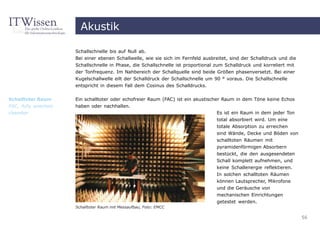Akustik

                      Schallschnelle bis auf Null ab.
                      Bei einer ebenen Schallwelle, wie sie sich im Fernfeld ausbreitet, sind der Schalldruck und die
                      Schallschnelle in Phase, die Schallschnelle ist proportional zum Schalldruck und korreliert mit
                      der Tonfrequenz. Im Nahbereich der Schallquelle sind beide Größen phasenversetzt. Bei einer
                      Kugelschallwelle eilt der Schalldruck der Schallschnelle um 90 ° voraus. Die Schallschnelle
                      entspricht in diesem Fall dem Cosinus des Schalldrucks.


Schalltoter Raum      Ein schalltoter oder echofreier Raum (FAC) ist ein akustischer Raum in dem Töne keine Echos
FAC, fully anechoic   haben oder nachhallen.
chamber                                                                            Es ist ein Raum in dem jeder Ton
                                                                                  total absorbiert wird. Um eine
                                                                                  totale Absorption zu erreichen
                                                                                  sind Wände, Decke und Böden von
                                                                                  schalltoten Räumen mit
                                                                                  pyramidenförmigen Absorbern
                                                                                  bestückt, die den ausgesendeten
                                                                                  Schall komplett aufnehmen, und
                                                                                  keine Schallenergie reflektieren.
                                                                                  In solchen schalltoten Räumen
                                                                                  können Lautsprecher, Mikrofone
                                                                                  und die Geräusche von
                                                                                  mechanischen Einrichtungen
                                                                                  getestet werden.
                      Schalltoter Raum mit Messaufbau, Foto: EMCC

                                                                                                                        56
 