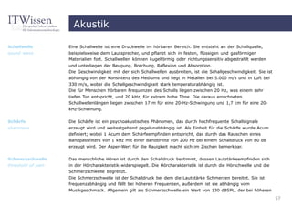 Akustik

Schallwelle         Eine Schallwelle ist eine Druckwelle im hörbaren Bereich. Sie entsteht an der Schallquelle,
sound wave          beispielsweise dem Lautsprecher, und pflanzt sich in festen, flüssigen und gasförmigen
                    Materialien fort. Schallwellen können kugelförmig oder richtungssensitiv abgestrahlt werden
                    und unterliegen der Beugung, Brechung, Reflexion und Absorption.
                    Die Geschwindigkeit mit der sich Schallwellen ausbreiten, ist die Schallgeschwindigkeit. Sie ist
                    abhängig von der Konsistenz des Mediums und liegt in Metallen bei 5.000 m/s und in Luft bei
                    330 m/s, wobei die Schallgeschwindigkeit stark temperaturabhängig ist.
                    Die für Menschen hörbaren Frequenzen des Schalls liegen zwischen 20 Hz, was einem sehr
                    tiefen Ton entspricht, und 20 kHz, für extrem hohe Töne. Die daraus errechneten
                    Schallwellenlängen liegen zwischen 17 m für eine 20-Hz-Schwingung und 1,7 cm für eine 20-
                    kHz-Schwinung.


Schärfe             Die Schärfe ist ein psychoakustisches Phänomen, das durch hochfrequente Schallsignale
sharpness           erzeugt wird und weitestgehend pegelunabhängig ist. Als Einheit für die Schärfe wurde Acum
                    definiert; wobei 1 Acum dem Schärfeempfinden entspricht, das durch das Rauschen eines
                    Bandpassfilters von 1 kHz mit einer Bandbreite von 200 Hz bei einem Schalldruck von 60 dB
                    erzeugt wird. Der Asper-Wert für die Rauigkeit macht sich im Zischen bemerkbar.


Schmerzschwelle     Das menschliche Hören ist durch den Schalldruck bestimmt, dessen Lautstärkeempfinden sich
threshold of pain   in der Hörcharakteristik widerspiegelt. Die Hörcharakteristik ist durch die Hörschwelle und die
                    Schmerzschwelle begrenzt.
                    Die Schmerzschwelle ist der Schalldruck bei dem die Lautstärke Schmerzen bereitet. Sie ist
                    frequenzabhängig und fällt bei höheren Frequenzen, außerdem ist sie abhängig vom
                    Musikgeschmack. Allgemein gilt als Schmerzschwelle ein Wert von 130 dBSPL, der bei höheren
                                                                                                                       57
 