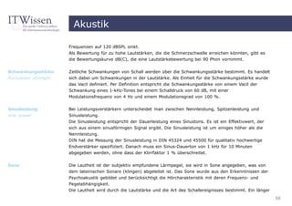 Akustik

                       Frequenzen auf 120 dBSPL sinkt.
                       Als Bewertung für zu hohe Lautstärken, die die Schmerzschwelle erreichen könnten, gibt es
                       die Bewertungskurve dB(C), die eine Lautstärkebewertung bei 90 Phon vornimmt.


Schwankungsstärke      Zeitliche Schwankungen von Schall werden über die Schwankungsstärke bestimmt. Es handelt
fluctuation strength   sich dabei um Schwankungen in der Lautstärke. Als Einheit für die Schwankungsstärke wurde
                       das Vacil definiert. Per Definition entspricht die Schwankungsstärke von einem Vacil der
                       Schwankung eines 1-kHz-Tones bei einem Schalldruck von 60 dB, mit einer
                       Modulationsfrequenz von 4 Hz und einem Modulationsgrad von 100 %.

Sinusleistung          Bei Leistungsverstärkern unterscheidet man zwischen Nennleistung, Spitzenleistung und
sine power             Sinusleistung.
                       Die Sinusleistung entspricht der Dauerleistung eines Sinustons. Es ist ein Effektivwert, der
                       sich aus einem sinusförmigen Signal ergibt. Die Sinusleistung ist um einiges höher als die
                       Nennleistung.
                       DIN hat die Messung der Sinusleistung in DIN 45324 und 45500 für qualitativ hochwertige
                       Endverstärker spezifiziert. Danach muss ein Sinus-Dauerton von 1 kHz für 10 Minuten
                       abgegeben werden, ohne dass der Klirrfaktor 1 % überschreitet.

Sone                   Die Lautheit ist der subjektiv empfundene Lärmpegel, sie wird in Sone angegeben, was von
                       dem lateinischen Sonare (klingen) abgeleitet ist. Das Sone wurde aus den Erkenntnissen der
                       Psychoakustik gebildet und berücksichtigt die Hörcharakteristik mit deren Frequenz- und
                       Pegelabhängigkeit.
                       Die Lautheit wird durch die Lautstärke und die Art des Schallereignisses bestimmt. Ein länger
                                                                                                                       58
 