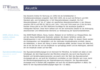 Akustik

                             Das Deutsche Institut für Normung e.V. (DIN) hat die Schallabsorber in
                             Schallabsorptionsklassen eingeteilt. Nach DIN 11654, die es auch als EN-Norm und ISO-
                             Standard gibt, sind Schallabsorber in fünf Absorptionsklassen eingeteilt. Die fünf
                             Absorptionsklassen „A“ bis „E“ haben ein spezifisches Absorptionsverhalten in den Oktaven
                             zwischen 250 Hz und 500 Hz, 500 Hz und 1 kHz, 1 kHz und 2 kHz sowie von 2 kHz bis 4kHz.
                             Darüber hinaus gibt es mit DIN 18041eine Grundlage für die akustische Qualität in
                             mittelgroßen Räumen. Diese Norm befasst sich mit den technischen Details für die Anbringung
                             absorbierender und reflektierender Elemente zur Verbesserung der Sprachverständlichkeit.

ADSR, attack, decay,         Das ADSR-Modell (Attack, Decay, Sustain, Release) ist ein Verfahren zur Klangsynthese, das
sustain, release             auf den Klang beeinflussende Parameter aufsetzt. Bei diesem Verfahren werden die
ADSR-Modell                  Klangfrequenzen in zeit- und amplitudenabhängige Faktoren zerlegt. Zu diesem Zweck werden
                             die Anstiegszeiten von Klangbildern und die maximalen Amplitudenwerte ermittelt, ebenso
                             die Abfallzeiten, in denen der Klang in seiner Amplitude abfällt, darüber hinaus die Halte-Zeit,
                             das ist die Zeit bei der sich die Amplitude nur geringfügig ändert und die Abklingzeit, während
                             der die Amplitude wieder auf Null fällt.


Äquivalenzschalldruckpegel   Der Äquivalenzschalldruckpegel ist ein Kennwert für Mikrofone. Es handelt sich dabei um den
equivalence sound            Schallpegel, der dem Eigenrauschen des Mikrofons entspricht, das durch das Rauschen der
pressure                     Bauteile und Verstärkungskomponenten verursacht wird. Der Wert des Äquivalenzschall-
                             druckpegels gibt an, wie groß der Schalldruck unmittelbar vor dem Mikrofon sein muss, damit
                             die Mikrofonausgangsspannung der Eigenstörspannung entspricht. Der Äquivalenzschall-
                             druckpegel wird in Dezibel (dB) angegeben und auch als mit Bewertungsfiltern in dB(A). Die
                             Werte für den Äquivalenzschalldruckpegel liegen bei <15 dB(A).
                                                                                                                                6
 