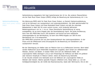 Akustik

                           Spitzenleistung angegebene Zeit liegt typischerweise bei 10 ms. Bei anderen Messverfahren
                           wie bei Peak Music Power Output (PMPO) erfolgt die Bewertung der Spitzenleistung mit 1 ms.


Spitzenmusikleistung,      Die Abkürzung PMPO steht für Peak Music Power Output, zu Deutsch Spitzenmusikleistung,
peak music power output,   und ist ein Kennwert von Lautsprechern und Leistungsverstärkern. Sie steht gleichermaßen für
PMPO                       Peak Music Power Output und Pulse Modulated Power Output und gibt die maximale
                           Belastbarkeit in Watt (W) für einen extrem kurzen, nicht eindeutig definierten
                           Belastungszeitraum von ca. 1 ms an. Diese theoretische Spitzenleistung ist wenig
                           aussagefähig, da sie keine Angabe über die Dauerbelastung macht. Als grobe Annäherung
                           kann man den PMPO-Wert durch 100 dividieren und kommt auf eine realistische
                           Leistungsangabe für die Nennleistung. So kann eine PMPO-Angabe von 300 W einer
                           Nennleistung von 3 W entsprechen.
                           Der PMPO-Wert errechnet sich aus dem Aussteuerbereich des Leistungsverstärkers. In der
                           Praxis wird der Effektivwert eines Sinussignals für die Bewertung von Verstärkern und
                           Lautsprechern benutzt.


Stehwelle                  Bei der Übertragung von Wellen über ein Medium kann es zu Reflexionen kommen. Beim Kabel
standing wave              werden Reflexionen durch fehlerhafte Impedanzen ausgelöst, beim Schall von reflektierenden
                           Wänden, Decken und Böden. In beiden Fällen wird sich die reflektierte Welle der
                           ursprünglichen Welle überlagern und je nach Phasenlage der Reflexion als Welle mit größerer
                           oder kleinerer Amplitude im Medium stehen. Daher die Bezeichnung Stehwelle.
                           In der Akustik entsteht eine Stehwelle durch die Reflexion der ursprünglichen Welle an
                           Wänden oder Decken. Welche spezielle Frequenz reflektiert wird, hängt dabei u.a. von der
                           Schallgeschwindigkeit ab, der Größe des Resonanzraumes, Saals oder Wohnraums. Die an den
                                                                                                                          60
 
