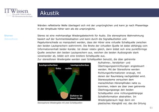 Akustik

              Wänden reflektierte Welle überlagert sich mit der ursprünglichen und kann je nach Phasenlage
              in der Amplitude höher sein als die ursprüngliche.


Stereo        Stereo ist eine mehrkanalige Wiedergabetechnik für Audio. Die stereophone Wahrnehmung
Stereofonie   basiert auf der Summenlokalisation und kann durch die Signallaufzeiten und
              Pegelunterschiede so manipuliert werden, dass der Hörer eine virtuelle Schallquelle zwischen
              den beiden Lautsprechern wahrnimmt. Die Breite der virtuellen Quelle ist dabei abhängig vom
              Informationsinhalt beider Kanäle. Ist dieser relativ gleich, dann bildet sich eine punktförmige
              Quelle zwischen den beiden Lautsprechern aus, weichen die beiden Audiosignale stark
              voneinander ab, bildet sich eine breitere Schallquelle aus.
              Zur stereofonen Wiedergabe werden zwei Schallquellen benutzt, die über getrennte
                                                                   Aufnahme-, Verstärker- und
                                                                  Übertragungseinrichtungen angesteuert
                                                                  werden. Mit der Stereofonie werden
                                                                  Richtungsinformationen erzeugt, mit
                                                                  denen der Raumklang nachgebildet wird.
                                                                  Stereosysteme versuchen dem
                                                                  menschlichen Hörempfinden nahe zu
                                                                  kommen, indem sie über zwei getrennte
                                                                  Übertragungswege den beiden
                                                                  Schallquellen eine richtungsabhängige
                                                                  Schallinformation abstrahlen. Im
                                                                  Wiedergaberaum liegt dann ein
              Stereophone Wiedergabe mit zwei Schallquellen       plastisches Klangbild vor, das die Ortung
                                                                                                                61
 