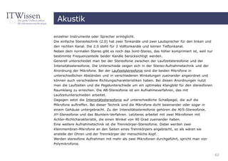 Akustik

einzelner Instrumente oder Sprecher ermöglicht.
Die einfache Stereotechnik (2.0) hat zwei Tonkanäle und zwei Lautsprecher für den linken und
den rechten Kanal. Die 2.0 steht für 2 Volltonkanäle und keinen Tieftonkanal.
Neben dem normalen Stereo gibt es noch das Joint-Stereo, das höher komprimiert ist, weil nur
bestimmte Frequenzanteile beider Kanäle berücksichtigt werden.
Generell unterscheidet man bei der Stereofonie zwischen der Laufzeitstereofonie und der
Intensitätsstereofonie. Die Unterschiede zeigen sich in der Stereo-Aufnahmetechnik und der
Anordnung der Mikrofone. Bei der Laufzeitstereofonie sind die beiden Mikrofone in
unterschiedlichen Abständen und in verschiedenen Winkelungen zueinander angeordnet und
können auch verschiedene Richtungscharakteristiken haben. Bei diesen Anordnungen nutzt
man die Laufzeiten und die Pegelunterschiede um ein optimales Klangbild für den stereofonen
Raumklang zu erreichen. Die AB-Stereofonie ist ein Aufnahmeverfahren, das mit
Laufzeitunterschieden arbeitet.
Dagegen setzt die Intensitätsstereofonie auf unterschiedliche Schallpegel, die auf die
Mikrofone auftreffen. Bei dieser Technik sind die Mikrofone dicht beieinander oder sogar in
einem Gehäuse untergebracht. Zu der Intensitätsstereofonie gehören die M/S-Stereofonie,
XY-Stereofonie und das Blumlein-Verfahren. Letzteres arbeitet mit zwei Mikrofonen mit
Achter-Richtcharakteristik, die einen Winkel von 90 Grad zueinander haben.
Eine weitere Aufnahmetechnik ist die Trennkörper-Stereofonie. Dabei werden zwei
Kleinmembran-Mikrofone an den Seiten eines Trennkörpers angebracht, so als wären sie
anstelle der Ohren und der Trennkörper der menschliche Kopf.
Werden stereofone Aufnahmen mit mehr als zwei Mikrofonen durchgeführt, spricht man von
Polymikrofonie.


                                                                                               62
 