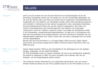 Akustik

Surround                Unter Surround versteht man eine Rundum-Technik für die Audiowiedergabe mit der der
                        Raumklang nachgebildet werden soll. Es handelt sich um eine mehrkanalige Wiedergabe, bei
                        der auch der Bereich neben und hinter den Zuhörern durch Lautsprecher und Dipollautsprecher
                        ausgeschallt wird. Die seitlichen und rückwärtigen Signale werden über Decodierung gewonnen
                        und vermitteln in Verbindung mit den weiteren Lautsprechern einen verbesserten Raumklang.
                        Surround-Konfigurationen können sich aus den vorderen Lautsprechern, dem linken und
                        rechten Centerlautsprecher, dem Centerlautsprecher, den seitlichen und rückseitigen
                        Lautsprechern sowie den Tieftönern zusammen setzen. Die Angabe der Konfiguration erfolgt
                        in der Schreibweise: Lautsprecherboxen.Bassreflexboxen. So sagt eine 5.1-Konfiguration aus,
                        dass das Surroundsystem fünf Lautsprecherboxen und einen LFE-Kanal für Subwoofer hat, die
                        folgendermaßen angeordnet sind: Center, Center links und rechts, rückseitige links und rechts
                        und eine Bassreflexbox.
                        Benutzt wird die Surround-Technik u.a. bei Dolby-Digital, Dolby-Surround, Digital Theatre
                        Sound (DTS), Sony Dynamic Digital Sound (SDDS), Tomlinson Holman Experiment (THX) und
                        MPEG-Surround.


TDIF, Tascam digital    Tascam Digital Interface (TDIF) ist eine Schnittstelle für die Übertragung von acht digitalen
interface               Kanälen, vergleichbar mit der ADAT-Schnittstelle.
                        Die TDIF-Schnittstelle wurde von Tascam entwickelt und wird in der Studiotechnik eingesetzt.
                        Sie arbeitet im Gegensatz zu ADAT mit einem 25-poligen Sub-D-Stecker, über den die
                        Eingangs- und die Ausgangssignale geführt werden.


THX, Tomlinson Holman   THX (Tomlinson Holman Experiment) ist ein geschütztes Warenzeichen, das nach seinem
experiment              Erfinder Tomlinson Holman von der Firma Lucasfilm benannt ist. Bei THX handelt es sich um
                                                                                                                        63
 