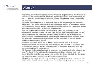 Akustik

die Definition der Audio-Wiedergabequalität für Kinosound. Es gibt mehrere THX-Varianten, so
auch eine für den Heimkinobereich, THX-Home. Wenn Audio-Systeme oder -Komponenten, die
von THX definierte Wiedergabequalität erfüllen, können sie zertifiziert werden und erhalten
das THX-Logo.
THX-Home: Diese THX-Norm ist so modifiziert, dass sie den Anforderungen des Heinkinos
gerecht wird. Dazu gehört die Optimierung der Audiokanäle, wodurch im Heimbereich weniger
Lautsprecherboxen benötigt werden. Die Anpassung und Optimierung der Klangqualität an den
Heimbereich übernimmt ein THX-Prozessor im AV-Receiver.
THX-Ultra: THX-Ultra entspricht der ursprüngliche THX-Norm und eignet sich für die
Wiedergabe in größeren Räumen. THX-Ultra setzt auf eine gute Wiedergabequalität und auf
die Lokalisierbarkeit von Geräuschen. Die Abstrahlcharakteristiken der Lautsprecher und
Dipollautsprecher sind exakt festgelegt, ebenso kommt der Anordnung der einzelnen Mittel-
und Hochtönern eine besondere Bedeutung zu. Um den Soundanteil zu erhöhen werden
Reflexionen weitestgehend reduziert.
THX-Select: THX-Select eignet sich für kleinere Räume und hat keine so stringenten
Anforderungen an die Lautsprecher und deren Anordnung wie THX-Ultra. Es kann daher auch
im Heimbereich eingesetzt werden. Ungenauigkeiten im Raumklang lassen sich durch die
Abstimmung des Sounds kompensieren.
THX-Surround EX: Dieses Verfahren wurde gemeinsam von Lucasfilm und Dolby entwickelt und
bietet 7.1-Sound. Es hat neben den Frontlautsprechern und dem Subwoofer noch zwei
Surround-Kanäle. Beide Surround-Lautsprecher strahlen das gleiche Signal ab, das aber pegel-
und laufzeitmäßig zum optimalen Klangempfinden anpassen lässt.
THX Ultra ist das ursprüngliche THX-Format. Dieses Format gibt es in zwei Varianten als THX
Ultra und THX Ultra II. Während sich THX Ultra für die Beschallung von größeren Heimkinos
                                                                                               64
 
