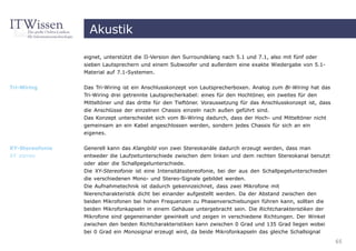 Akustik

                 eignet, unterstützt die II-Version den Surroundklang nach 5.1 und 7.1, also mit fünf oder
                 sieben Lautsprechern und einem Subwoofer und außerdem eine exakte Wiedergabe von 5.1-
                 Material auf 7.1-Systemen.


Tri-Wiring       Das Tri-Wiring ist ein Anschlusskonzept von Lautsprecherboxen. Analog zum Bi-Wiring hat das
                 Tri-Wiring drei getrennte Lautsprecherkabel: eines für den Hochtöner, ein zweites für den
                 Mitteltöner und das dritte für den Tieftöner. Voraussetzung für das Anschlusskonzept ist, dass
                 die Anschlüsse der einzelnen Chassis einzeln nach außen geführt sind.
                 Das Konzept unterscheidet sich vom Bi-Wiring dadurch, dass der Hoch- und Mitteltöner nicht
                 gemeinsam an ein Kabel angeschlossen werden, sondern jedes Chassis für sich an ein
                 eigenes.


XY-Stereofonie   Generell kann das Klangbild von zwei Stereokanäle dadurch erzeugt werden, dass man
XY stereo        entweder die Laufzeitunterschiede zwischen dem linken und dem rechten Stereokanal benutzt
                 oder aber die Schallpegelunterschiede.
                 Die XY-Stereofonie ist eine Intensitätsstereofonie, bei der aus den Schallpegelunterschieden
                 die verschiedenen Mono- und Stereo-Signale gebildet werden.
                 Die Aufnahmetechnik ist dadurch gekennzeichnet, dass zwei Mikrofone mit
                 Nierencharakteristik dicht bei einander aufgestellt werden. Da der Abstand zwischen den
                 beiden Mikrofonen bei hohen Frequenzen zu Phasenverschiebungen führen kann, sollten die
                 beiden Mikrofonkapseln in einem Gehäuse untergebracht sein. Die Richtcharakteristiken der
                 Mikrofone sind gegeneinander gewinkelt und zeigen in verschiedene Richtungen. Der Winkel
                 zwischen den beiden Richtcharakteristiken kann zwischen 0 Grad und 135 Grad liegen wobei
                 bei 0 Grad ein Monosignal erzeugt wird, da beide Mikrofonkapseln das gleiche Schallsignal
                                                                                                                  65
 