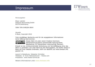 Akustik
Impressum

Herausgeber

Klaus Lipinski
Datacom-Buchverlag GmbH
84378 Dietersburg

ISBN: 978-3-89238-180-8
                                     Impressum
Akustik
E-Book, Copyright 2010

Trotz sorgfältiger Recherche wird für die angegebenen Informationen
keine Haftung übernommen.
                Dieses Werk ist unter einem Creative Commons
                Namensnennung-Keine kommerzielle Nutzung-Keine
                Bearbeitung 3.0 Deutschland Lizenzvertrag lizenziert.
Erlaubt ist die nichtkommerzielle Verbreitung und Vervielfältigung ohne das
Werk zu verändern und unter Nennung des Herausgebers. Sie dürfen dieses E-
Book auf Ihrer Website einbinden, wenn ein Backlink auf www.itwissen.info
gesetzt ist.

Layout & Gestaltung: Sebastian Schreiber
Titelseite: © Yurok Aleksandrovich - Fotolia.com
Produktion: www.media-schmid.de

Weitere Informationen unter www.itwissen.info

                                                                              67
 