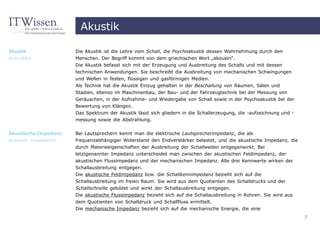 Akustik

Akustik               Die Akustik ist die Lehre vom Schall, die Psychoakustik dessen Wahrnehmung durch den
acoustics             Menschen. Der Begriff kommt von dem griechischen Wort „akouein“.
                      Die Akustik befasst sich mit der Erzeugung und Ausbreitung des Schalls und mit dessen
                      technischen Anwendungen. Sie beschreibt die Ausbreitung von mechanischen Schwingungen
                      und Wellen in festen, flüssigen und gasförmigen Medien.
                      Als Technik hat die Akustik Einzug gehalten in der Beschallung von Räumen, Sälen und
                      Stadien, ebenso im Maschinenbau, der Bau- und der Fahrzeugtechnik bei der Messung von
                      Geräuschen, in der Aufnahme- und Wiedergabe von Schall sowie in der Psychoakustik bei der
                      Bewertung von Klängen.
                      Das Spektrum der Akustik lässt sich gliedern in die Schallerzeugung, die -aufzeichnung und -
                      messung sowie die Abstrahlung.


Akustische Impedanz   Bei Lautsprechern kennt man die elektrische Lautsprecherimpedanz, die als
acoustic impedance    frequenzabhängiger Widerstand den Endverstärker belastet, und die akustische Impedanz, die
                      durch Materieeigenschaften der Ausbreitung der Schallwellen entgegenwirkt. Bei
                      letztgenannter Impedanz unterscheidet man zwischen der akustischen Feldimpedanz, der
                      akustischen Flussimpedanz und der mechanischen Impedanz. Alle drei Kennwerte wirken der
                      Schallausbreitung entgegen.
                      Die akustische Feldimpedanz bzw. die Schallkennimpedanz bezieht sich auf die
                      Schallausbreitung im freien Raum. Sie wird aus dem Quotienten des Schalldrucks und der
                      Schallschnelle gebildet und wirkt der Schallausbreitung entgegen.
                      Die akustische Flussimpedanz bezieht sich auf die Schallausbreitung in Rohren. Sie wird aus
                      dem Quotienten von Schalldruck und Schallfluss ermittelt.
                      Die mechanische Impedanz bezieht sich auf die mechanische Energie, die eine
                                                                                                                     7
 