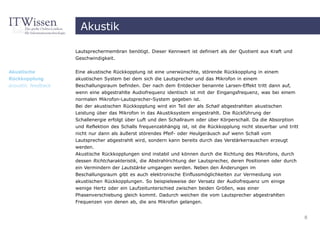 Akustik

                    Lautsprechermembran benötigt. Dieser Kennwert ist definiert als der Quotient aus Kraft und
                    Geschwindigkeit.


Akustische          Eine akustische Rückkopplung ist eine unerwünschte, störende Rückkopplung in einem
Rückkopplung        akustischen System bei dem sich die Lautsprecher und das Mikrofon in einem
acoustic feedback   Beschallungsraum befinden. Der nach dem Entdecker benannte Larsen-Effekt tritt dann auf,
                    wenn eine abgestrahlte Audiofrequenz identisch ist mit der Eingangsfrequenz, was bei einem
                    normalen Mikrofon-Lautsprecher-System gegeben ist.
                    Bei der akustischen Rückkopplung wird ein Teil der als Schall abgestrahlten akustischen
                    Leistung über das Mikrofon in das Akustiksystem eingestrahlt. Die Rückführung der
                    Schallenergie erfolgt über Luft und den Schallraum oder über Körperschall. Da die Absorption
                    und Reflektion des Schalls frequenzabhängig ist, ist die Rückkopplung nicht steuerbar und tritt
                    nicht nur dann als äußerst störendes Pfeif- oder Heulgeräusch auf wenn Schall vom
                    Lautsprecher abgestrahlt wird, sondern kann bereits durch das Verstärkerrauschen erzeugt
                    werden.
                    Akustische Rückkopplungen sind instabil und können durch die Richtung des Mikrofons, durch
                    dessen Richtcharakteristik, die Abstrahlrichtung der Lautsprecher, deren Positionen oder durch
                    ein Vermindern der Lautstärke umgangen werden. Neben den Änderungen im
                    Beschallungsraum gibt es auch elektronische Einflussmöglichkeiten zur Vermeidung von
                    akustischen Rückkopplungen. So beispielsweise der Versatz der Audiofrequenz um einige
                    wenige Hertz oder ein Laufzeitunterschied zwischen beiden Größen, was einer
                    Phasenverschiebung gleich kommt. Dadurch weichen die vom Lautsprecher abgestrahlten
                    Frequenzen von denen ab, die ans Mikrofon gelangen.


                                                                                                                      8
 