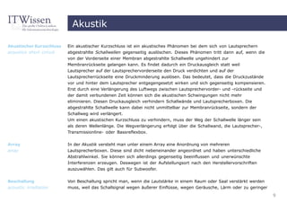 Akustik

Akustischer Kurzschluss   Ein akustischer Kurzschluss ist ein akustisches Phänomen bei dem sich von Lautsprechern
acoustics short circuit   abgestrahlte Schallwellen gegenseitig auslöschen. Dieses Phänomen tritt dann auf, wenn die
                          von der Vorderseite einer Membran abgestrahlte Schallwelle ungehindert zur
                          Membranrückseite gelangen kann. Es findet dadurch ein Druckausgleich statt weil
                          Lautsprecher auf der Lautsprechervorderseite den Druck verdichten und auf der
                          Lautsprecherrückseite eine Druckminderung auslösen. Das bedeutet, dass die Druckzustände
                          vor und hinter dem Lautsprecher entgegengesetzt wirken und sich gegenseitig kompensieren.
                          Erst durch eine Verlängerung des Luftwegs zwischen Lautsprechervorder- und -rückseite und
                          der damit verbundenen Zeit können sich die akustischen Schwingungen nicht mehr
                          eliminieren. Diesen Druckausgleich verhindern Schallwände und Lautsprecherboxen. Die
                          abgestrahlte Schallwelle kann dabei nicht unmittelbar zur Membranrückseite, sondern der
                          Schallweg wird verlängert.
                          Um einen akustischen Kurzschluss zu verhindern, muss der Weg der Schallwelle länger sein
                          als deren Wellenlänge. Die Wegverlängerung erfolgt über die Schallwand, die Lautsprecher-,
                          Transmissionline- oder Bassreflexbox.


Array                     In der Akustik versteht man unter einem Array eine Anordnung von mehreren
array                     Lautsprecherboxen. Diese sind dicht nebeneinander angeordnet und haben unterschiedliche
                          Abstrahlwinkel. Sie können sich allerdings gegenseitig beeinflussen und unerwünschte
                          Interferenzen erzeugen. Deswegen ist der Aufstellungsort nach den Herstellervorschriften
                          auszuwählen. Das gilt auch für Subwoofer.


Beschallung               Von Beschallung spricht man, wenn die Lautstärke in einem Raum oder Saal verstärkt werden
acoustic irradiation      muss, weil das Schallsignal wegen äußerer Einflüsse, wegen Geräusche, Lärm oder zu geringer
                                                                                                                        9
 