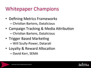 Whitepaper	
  Champions	
  
•  Deﬁning	
  Metrics	
  Frameworks	
  
   –  Chris*an	
  Bartens,	
  Datalicious	
  
•  Campaign	
  Tracking	
  &	
  Media	
  AQribu*on	
  
   –  Chris*an	
  Bartens,	
  Datalicious	
  
•  Trigger	
  Based	
  Marke*ng	
  
   –  Will	
  Scully-­‐Power,	
  Datara*	
  
•  Loyalty	
  &	
  Reward	
  Alloca*on	
  
   –  David	
  Kerr,	
  SEMA	
  

     Australian	
  Direct	
  Marke*ng	
  Associa*on	
  
 