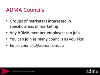 ADMA	
  Councils	
  
•  Groups	
  of	
  marketers	
  interested	
  in	
  	
  
   speciﬁc	
  areas	
  of	
  marke*ng	
  
•  Any	
  ADMA	
  member	
  employee	
  can	
  join	
  
•  You	
  can	
  join	
  as	
  many	
  councils	
  as	
  you	
  like!	
  
•  Email	
  councils@adma.com.au	
  
   	
  



      Australian	
  Direct	
  Marke*ng	
  Associa*on	
  
 