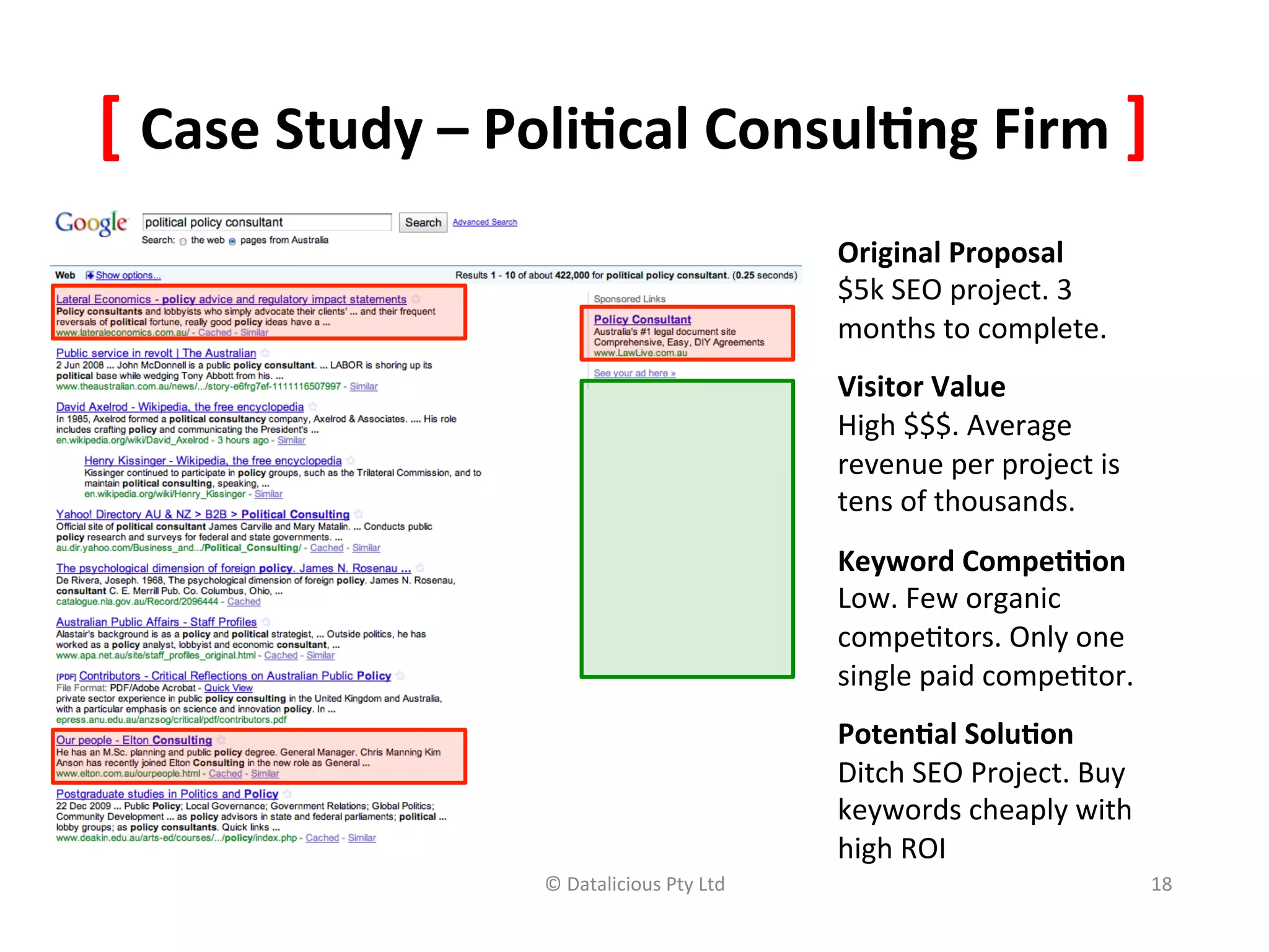 [	
  Case	
  Study	
  –	
  Poli(cal	
  Consul(ng	
  Firm	
  ]	
  
                                                                Original	
  Proposal	
  
                                                                $5k	
  SEO	
  project.	
  3	
  
                                                                months	
  to	
  complete.	
  
                                                                Visitor	
  Value	
  
                                                                High	
  $$$.	
  Average	
  
                                                                revenue	
  per	
  project	
  is	
  
                                                                tens	
  of	
  thousands.	
  
                                                                Keyword	
  Compe((on	
  
                                                                Low.	
  Few	
  organic	
  
                                                                compe,tors.	
  Only	
  one	
  
                                                                single	
  paid	
  compe,tor.	
  
                                                                Poten(al	
  Solu(on	
  
                                                                Ditch	
  SEO	
  Project.	
  Buy	
  
                                                                keywords	
  cheaply	
  with	
  
                                                                high	
  ROI	
  
                           ©	
  Datalicious	
  Pty	
  Ltd	
     	
                                    18	
  

                                                                	
  
 