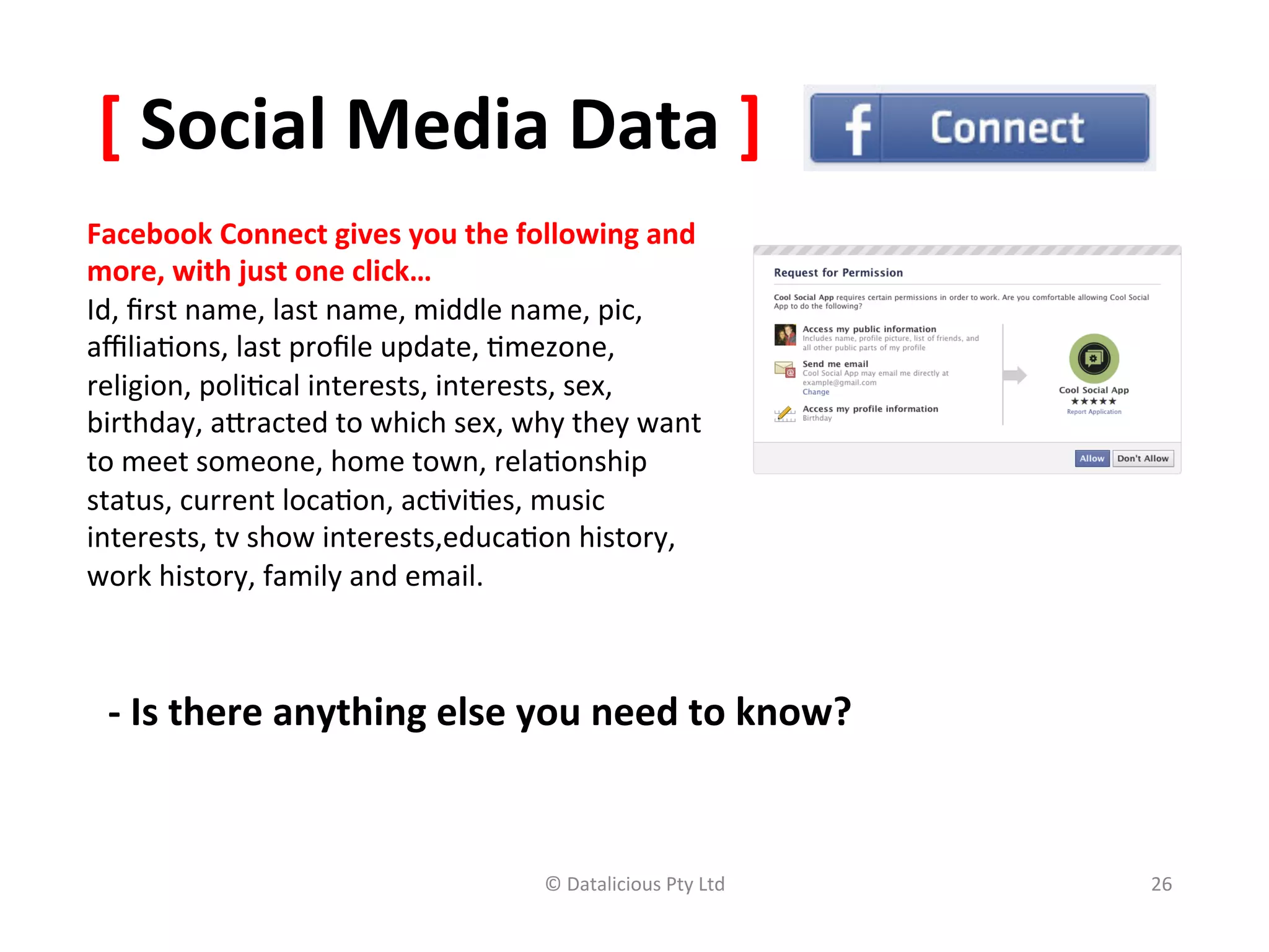 [	
  Social	
  Media	
  Data	
  ]	
  
Facebook	
  Connect	
  gives	
  you	
  the	
  following	
  and	
  
more,	
  with	
  just	
  one	
  click…	
  
Id,	
  ﬁrst	
  name,	
  last	
  name,	
  middle	
  name,	
  pic,	
  
aﬃlia,ons,	
  last	
  proﬁle	
  update,	
  ,mezone,	
  
religion,	
  poli,cal	
  interests,	
  interests,	
  sex,	
  
birthday,	
  arracted	
  to	
  which	
  sex,	
  why	
  they	
  want	
  
to	
  meet	
  someone,	
  home	
  town,	
  rela,onship	
  
status,	
  current	
  loca,on,	
  ac,vi,es,	
  music	
  
interests,	
  tv	
  show	
  interests,educa,on	
  history,	
  
work	
  history,	
  family	
  and	
  email.	
  	
  



  -­‐	
  Is	
  there	
  anything	
  else	
  you	
  need	
  to	
  know?	
  	
  


                                                    ©	
  Datalicious	
  Pty	
  Ltd	
     26	
  
 