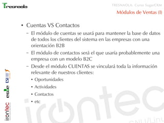 TRESNAOLA: Curso SugarCRM

                                               Módulos de Ventas (I)

●   Cuentas VS Contactos
    –   El módulo de cuentas se usará para mantener la base de datos
        de todos los clientes del sistema en las empresas con una
        orientación B2B
    –   El módulo de contactos será el que usaría probablemente una
        empresa con un modelo B2C
    –   Desde el módulo CUENTAS se vinculará toda la información
        relevante de nuestros clientes:
        ●   Oportunidades
        ●   Actividades
        ●   Contactos
        ●   etc
 