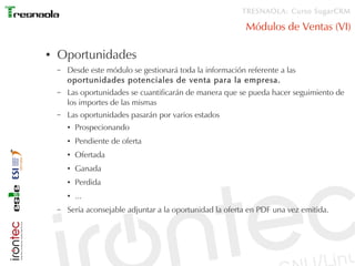 TRESNAOLA: Curso SugarCRM

                                                            Módulos de Ventas (VI)

●   Oportunidades
    –   Desde este módulo se gestionará toda la información referente a las
        oportunidades potenciales de venta para la empresa.
    –   Las oportunidades se cuantificarán de manera que se pueda hacer seguimiento de
        los importes de las mismas
    –   Las oportunidades pasarán por varios estados
        ●   Prospecionando
        ●   Pendiente de oferta
        ●   Ofertada
        ●   Ganada
        ●   Perdida
        ●   ...
    –   Sería aconsejable adjuntar a la oportunidad la oferta en PDF una vez emitida.
 