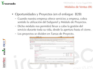 TRESNAOLA: Curso SugarCRM

                                                 Módulos de Ventas (IX)

●   Oportunidades y Proyectos (en el enfoque B2B)
    –   Cuando nuestra empresa ofrece servicios a empresa, cobra
        sentido la utilización del Subpanel y Módulo de Proyectos.
    –   Dicho módulo nos permitirá llevar a cabo la gestión del
        servicio durante toda su vida, desde la apertura hasta el cierre.
    –   Los proyectos se dividen en Tareas de Proyecto.
 