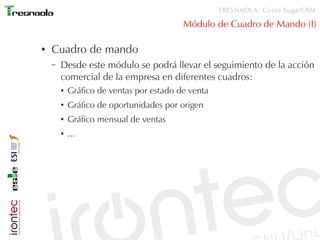 TRESNAOLA: Curso SugarCRM

                                          Módulo de Cuadro de Mando (I)

●   Cuadro de mando
    –   Desde este módulo se podrá llevar el seguimiento de la acción
        comercial de la empresa en diferentes cuadros:
        ●   Gráfico de ventas por estado de venta
        ●   Gráfico de oportunidades por origen
        ●   Gráfico mensual de ventas
        ●   ...
 