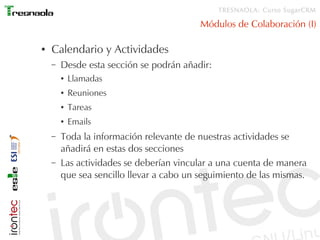TRESNAOLA: Curso SugarCRM

                                          Módulos de Colaboración (I)

●   Calendario y Actividades
    –   Desde esta sección se podrán añadir:
        ●   Llamadas
        ●   Reuniones
        ●   Tareas
        ●   Emails
    –   Toda la información relevante de nuestras actividades se
        añadirá en estas dos secciones
    –   Las actividades se deberían vincular a una cuenta de manera
        que sea sencillo llevar a cabo un seguimiento de las mismas.
 