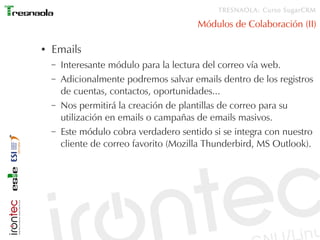 TRESNAOLA: Curso SugarCRM

                                         Módulos de Colaboración (II)

●   Emails
    –   Interesante módulo para la lectura del correo vía web.
    –   Adicionalmente podremos salvar emails dentro de los registros
        de cuentas, contactos, oportunidades...
    –   Nos permitirá la creación de plantillas de correo para su
        utilización en emails o campañas de emails masivos.
    –   Este módulo cobra verdadero sentido si se integra con nuestro
        cliente de correo favorito (Mozilla Thunderbird, MS Outlook).
 