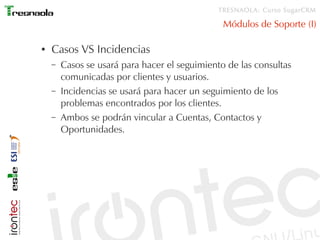 TRESNAOLA: Curso SugarCRM

                                                Módulos de Soporte (I)

●   Casos VS Incidencias
    –   Casos se usará para hacer el seguimiento de las consultas
        comunicadas por clientes y usuarios.
    –   Incidencias se usará para hacer un seguimiento de los
        problemas encontrados por los clientes.
    –   Ambos se podrán vincular a Cuentas, Contactos y
        Oportunidades.
 