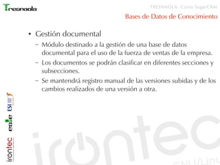 TRESNAOLA: Curso SugarCRM

                                     Bases de Datos de Conocimiento

●   Gestión documental
    –   Módulo destinado a la gestión de una base de datos
        documental para el uso de la fuerza de ventas de la empresa.
    –   Los documentos se podrán clasificar en diferentes secciones y
        subsecciones.
    –   Se mantendrá registro manual de las versiones subidas y de los
        cambios realizados de una versión a otra.
 
