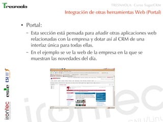 TRESNAOLA: Curso SugarCRM

                        Integración de otras herramientas Web (Portal)

●   Portal:
    –   Esta sección está pensada para añadir otras aplicaciones web
        relacionadas con la empresa y dotar así al CRM de una
        interfaz única para todas ellas.
    –   En el ejemplo se ve la web de la empresa en la que se
        muestran las novedades del día.
 