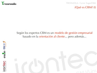 TRESNAOLA: Curso SugarCRM

                                            ¿Qué es CRM? (I)




Según los expertos CRM es un modelo de gestión empresarial
    basado en la orientación al cliente... pero además...
 