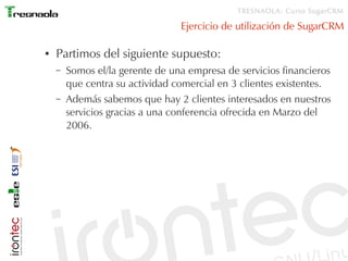 TRESNAOLA: Curso SugarCRM

                                 Ejercicio de utilización de SugarCRM

●   Partimos del siguiente supuesto:
    –   Somos el/la gerente de una empresa de servicios financieros
        que centra su actividad comercial en 3 clientes existentes.
    –   Además sabemos que hay 2 clientes interesados en nuestros
        servicios gracias a una conferencia ofrecida en Marzo del
        2006.
 