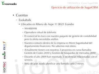 TRESNAOLA: Curso SugarCRM

                                          Ejercicio de utilización de SugarCRM

●   Cuentas
    –   Euskaltalk
        ●   Ubicados en Ribera de Axpe 11 B021 Erandio
             –   944488998
             –   Operadora virtual de telefonía
             –   El comercial les toco con nuestro paquete de gestión de contabilidad
                 pero la oferta necesitaba análisis
             –   Nuestro contacto dentro de la empresa es Miren Sagastizabal del
                 departamento financiero. No sabemos más datos.
             –   Actualmente tienen con nosotros 2 proyectos en curso llamados
                 Gestión de Costes 2010 y Gestión de búsquedas de mercados 2010
             –   Durante el año 2009 han reportado 3 incidencias relacionadas con el
                 servicio.
             –   Sería de gran ayuda planificar una llamada cada 2 meses.
 