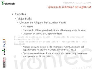 TRESNAOLA: Curso SugarCRM

                                          Ejercicio de utilización de SugarCRM

●   Cuentas
    –   Viajes Irusko
        ●   Ubicados en Poligono Ibarrabarri s/n Vitoria
             –   94588998
             –   Empresa de 600 empleados dedicada al turismo y venta de viajes
             –   Disponen en cartera de 2 oportunidades
    1) Venta de gestión de costes – Pendiente de presupuesto –
    Estimación de 20000€
    2) Venta de gestión de contabilidad – Presupuestada – URGE
    LLAMARLES
             –   Nuestro contacto dentro de la empresa es Aitor Santamaría del
                 departamento financiero. Número directo 945773372
             –   Quedamos en visitarles 1 vez al mes por lo que es muy interesante
                 tener planeadas dichas visitas
 