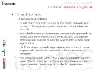 TRESNAOLA: Curso SugarCRM

                                      Ejercicio de utilización de SugarCRM

●   Tomas de contacto
    –   Distribuciones Etxebarria
        ●   En una conferencia sobre Gestión de Inversiones en Maldivas se
            nos acerco Jon Aguera Gil y nos confesó su creciente interés en
            este país
        ●   Nos habló brevemente de su empresa comentando que uno de los
            valores clave de su empresa era la puntualidad. El decía que su
            profesionalidad consistía en entregar los productos siempre según
            lo prometido
        ●   Habló sin ningún reparo de las previsiones de crecimiento de su
            empresa y de la necesidad de control de las inversiones en el
            extranjero.
        ●   Nos entregó su tarjeta (609877656 y jaguera@detxebarria.com) y
            justo entonces fuimos interrumpidos por los organizadores. Poco
            después nos marchamos sin poder acabar la conversación.
 