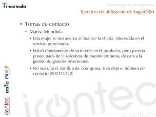 TRESNAOLA: Curso SugarCRM

                                        Ejercicio de utilización de SugarCRM

●   Tomas de contacto
    –   Marisa Mendiola
        ●   Esta mujer se nos acerco al finalizar la charla, interesada en el
            servicio presentado.
        ●   Habló rápidamente de su interés en el producto, pero parecía
            preocupada de la solvencia de nuestra empresa, de cara a la
            gestión de grandes inversiones.
        ●   No nos dijo el nombre de la empresa, solo dejo el número de
            contacto (902321232)
 