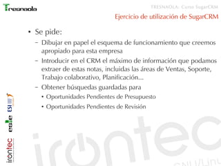 TRESNAOLA: Curso SugarCRM

                                    Ejercicio de utilización de SugarCRM

●   Se pide:
    –   Dibujar en papel el esquema de funcionamiento que creemos
        apropiado para esta empresa
    –   Introducir en el CRM el máximo de información que podamos
        extraer de estas notas, incluidas las áreas de Ventas, Soporte,
        Trabajo colaborativo, Planificación...
    –   Obtener búsquedas guardadas para
        ●   Oportunidades Pendientes de Presupuesto
        ●   Oportunidades Pendientes de Revisión
 