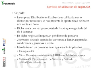 TRESNAOLA: Curso SugarCRM

                                     Ejercicio de utilización de SugarCRM

●   Se pide:
    –   La empresa Distribuciones Etxebarria es calificada como
        cliente por nosotros y se nos presenta la oportunidad de hacer
        una venta en firme.
    –   Dicha venta una vez presupuestada habrá que negociarla (al
        de 1 semana)
    –   En dicha negociación quedan pendiente de pensarlo
    –   2 semanas después cuando les volvemos a llamar aceptan las
        condiciones y ganamos la venta
    –   Esto deriva en un proyecto en el que estarán implicados:
        ●   Jon Aguera Gil
        ●   Miren Ormaetxebarria (Area de RRHH) – rrhhdetxebarria.com
        ●   Maitane Gil (Departamento de Sistemas y Calidad)
            calidad@detxebarria.com
 