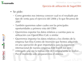 TRESNAOLA: Curso SugarCRM

                                 Ejercicio de utilización de SugarCRM

●   Se pide:
    –   Como gerentes nos interesa conocer cual es el resultado por
        tipo de venta para el ejercicio del 2006 y lo que llevamos de
        2007
    –   También queremos saber cuales son las principales
        oportunidades a primera vista del CRM
    –   Querremos exportar los datos relativos a cuentas para su
        utilización con OpenOffice Calc o similar
    –   Querremos importar los datos relativos a los clientes de la
        empresa San Eloy Centro de Inversión que hemos adquirido
        en una operación de gran importancia para la expansión
        internacional de nuestra empresa. Este Excell nos será
        entregado una vez la transacción de Compra/venta se realice...
        Por el momento solo prepararemos el sistema.
 