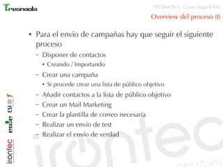 TRESNAOLA: Curso SugarCRM

                                                    Overview del proceso (I)

●   Para el envío de campañas hay que seguir el siguiente
    proceso
    –   Disponer de contactos
        ●   Creando / Importando
    –   Crear una campaña
        ●   Si procede crear una lista de público objetivo
    –   Añadir contactos a la lista de público objetivo
    –   Crear un Mail Marketing
    –   Crear la plantilla de correo necesaria
    –   Realizar un envío de test
    –   Realizar el envío de verdad
 