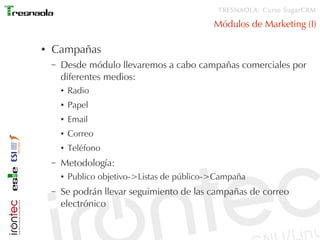 TRESNAOLA: Curso SugarCRM

                                                Módulos de Marketing (I)

●   Campañas
    –   Desde módulo llevaremos a cabo campañas comerciales por
        diferentes medios:
        ●   Radio
        ●   Papel
        ●   Email
        ●   Correo
        ●   Teléfono
    –   Metodología:
        ●   Publico objetivo->Listas de público->Campaña
    –   Se podrán llevar seguimiento de las campañas de correo
        electrónico
 