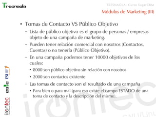 TRESNAOLA: Curso SugarCRM

                                                 Módulos de Marketing (III)

●   Tomas de Contacto VS Público Objetivo
    –   Lista de público objetivo es el grupo de personas / empresas
        objeto de una campaña de marketing.
    –   Pueden tener relación comercial con nosotros (Contactos,
        Cuentas) o no tenerla (Público Objetivo).
    –   En una campaña podemos tener 10000 objetivos de los
        cuales:
        ●   8000 son público objetivo sin relación con nosotros
        ●   2000 son contactos existente
    –   Las tomas de contacto son el resultado de una campaña
        ●   Para bien o para mal (para eso existe el campo ESTADO de una
            toma de contacto y la descripción del mismo).
 