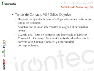TRESNAOLA: Curso SugarCRM

                                            Módulos de Marketing (IV)

●   Tomas de Contacto VS Público Objetivo
    –   Después de ejecutar la campaña llega la hora de cualificar las
        tomas de contacto.
    –   Aquellas que resultan interesantes se asignan al personal de
        ventas.
    –   Cuando una Toma de contacto está interesada el Director
        Comercial o Gerente o Persona-Que-Realice-Ese-Trabajo, la
        convertirá en Cuenta, Contacto y Oportunidad
        correspondientes.
 
