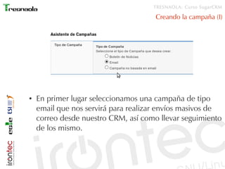 TRESNAOLA: Curso SugarCRM

                                      Creando la campaña (I)




●   En primer lugar seleccionamos una campaña de tipo
    email que nos servirá para realizar envíos masivos de
    correo desde nuestro CRM, así como llevar seguimiento
    de los mismo.
 