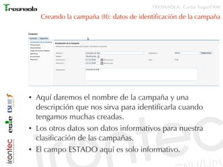 TRESNAOLA: Curso SugarCRM

     Creando la campaña (II): datos de identificación de la campaña




●   Aquí daremos el nombre de la campaña y una
    descripción que nos sirva para identificarla cuando
    tengamos muchas creadas.
●   Los otros datos son datos informativos para nuestra
    clasificación de las campañas.
●   El campo ESTADO aquí es solo informativo.
 