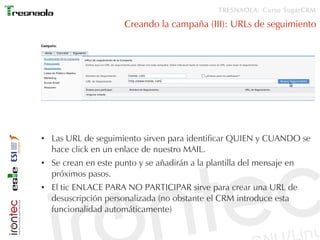 TRESNAOLA: Curso SugarCRM

                       Creando la campaña (III): URLs de seguimiento




●   Las URL de seguimiento sirven para identificar QUIEN y CUANDO se
    hace click en un enlace de nuestro MAIL.
●   Se crean en este punto y se añadirán a la plantilla del mensaje en
    próximos pasos.
●   El tic ENLACE PARA NO PARTICIPAR sirve para crear una URL de
    desuscripción personalizada (no obstante el CRM introduce esta
    funcionalidad automáticamente)
 