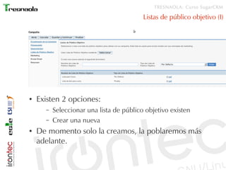 TRESNAOLA: Curso SugarCRM

                                          Listas de público objetivo (I)




●   Existen 2 opciones:
      –   Seleccionar una lista de público objetivo existen
      –   Crear una nueva
●   De momento solo la creamos, la poblaremos más
    adelante.
 