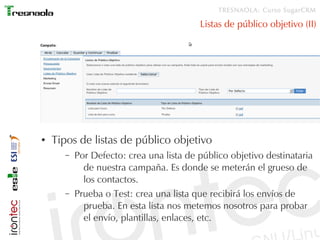 TRESNAOLA: Curso SugarCRM

                                         Listas de público objetivo (II)




●   Tipos de listas de público objetivo
      –   Por Defecto: crea una lista de público objetivo destinataria
            de nuestra campaña. Es donde se meterán el grueso de
            los contactos.
      –   Prueba o Test: crea una lista que recibirá los envíos de
            prueba. En esta lista nos metemos nosotros para probar
            el envío, plantillas, enlaces, etc.
 