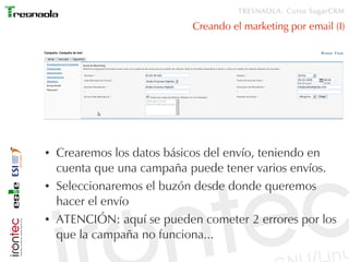 TRESNAOLA: Curso SugarCRM

                            Creando el marketing por email (I)




●   Crearemos los datos básicos del envío, teniendo en
    cuenta que una campaña puede tener varios envíos.
●   Seleccionaremos el buzón desde donde queremos
    hacer el envío
●   ATENCIÓN: aquí se pueden cometer 2 errores por los
    que la campaña no funciona...
 